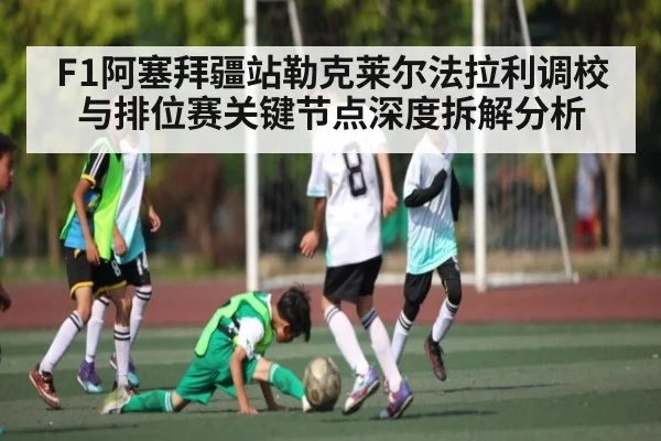 F1阿塞拜疆站勒克莱尔法拉利调校与排位赛关键节点深度拆解分析