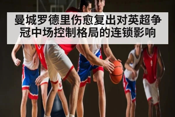 曼城罗德里伤愈复出对英超争冠中场控制格局的连锁影响